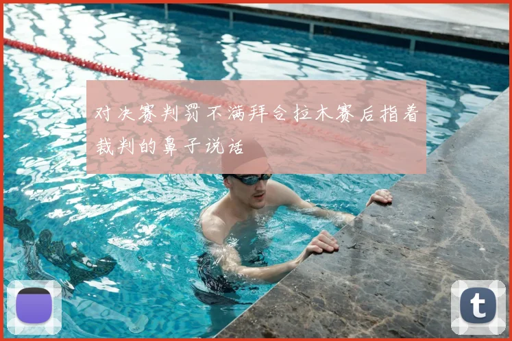 对决赛判罚不满拜合拉木赛后指着裁判的鼻子说话