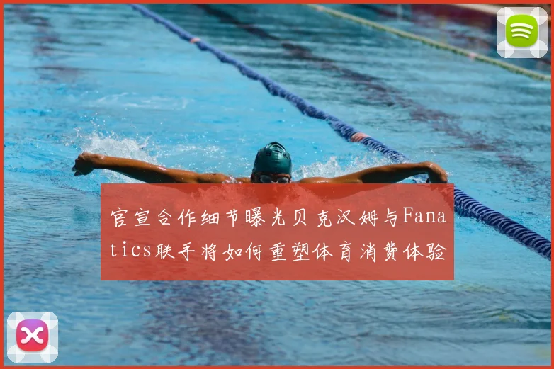 官宣合作细节曝光贝克汉姆与Fanatics联手将如何重塑体育消费体验