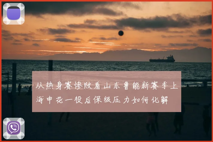 从热身赛惨败看山东鲁能新赛季上海申花一役后保级压力如何化解