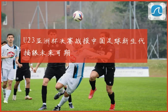 U23亚洲杯决赛战报中国足球新生代摘银未来可期