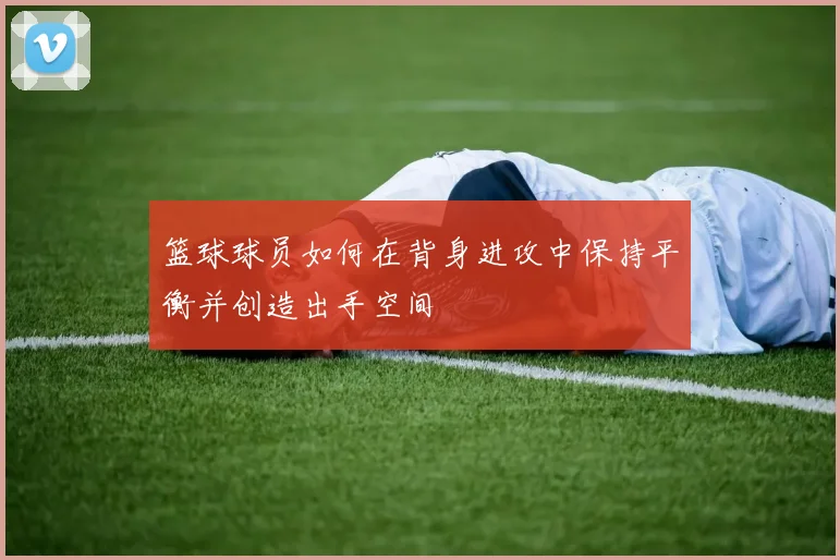 篮球球员如何在背身进攻中保持平衡并创造出手空间