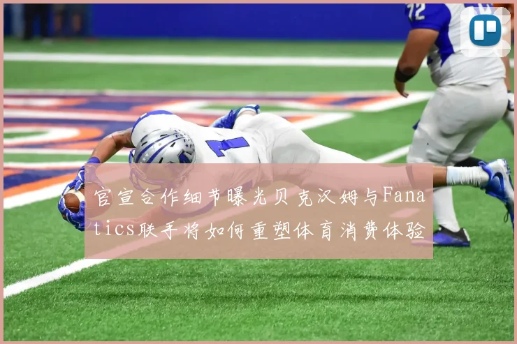 官宣合作细节曝光贝克汉姆与Fanatics联手将如何重塑体育消费体验