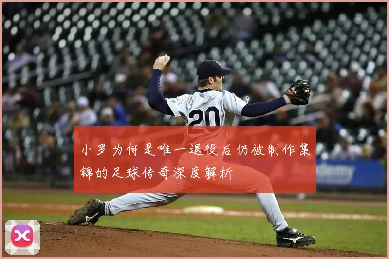 小罗为何是唯一退役后仍被制作集锦的足球传奇深度解析