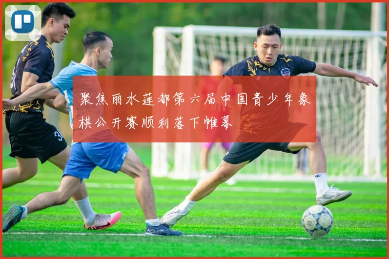 聚焦丽水莲都第六届中国青少年象棋公开赛顺利落下帷幕