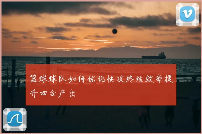 篮球球队如何优化快攻终结效率提升回合产出