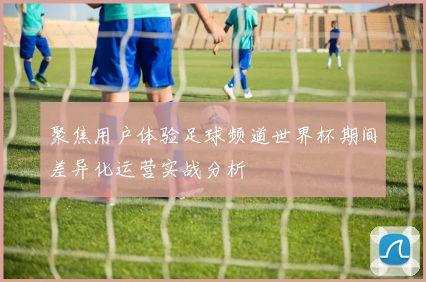 聚焦用户体验足球频道世界杯期间差异化运营实战分析