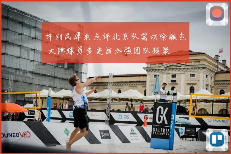 许利民犀利点评北京队需切除脓包 大牌球员多更该加强团队凝聚