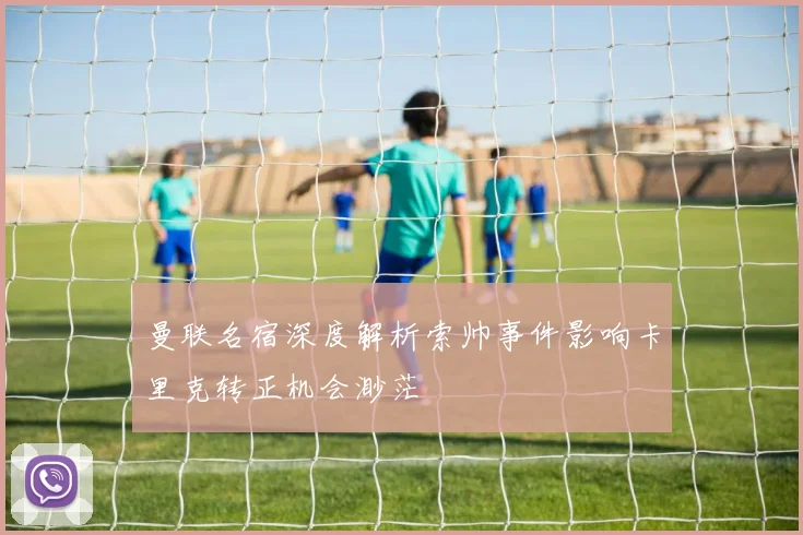 曼联名宿深度解析索帅事件影响卡里克转正机会渺茫