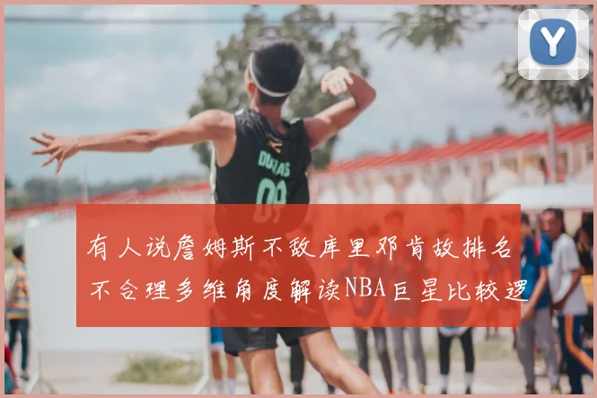 有人说詹姆斯不敌库里邓肯故排名不合理多维角度解读NBA巨星比较逻辑