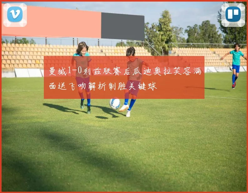 曼城1-0利兹联赛后瓜迪奥拉笑容满面送飞吻解析制胜关键球