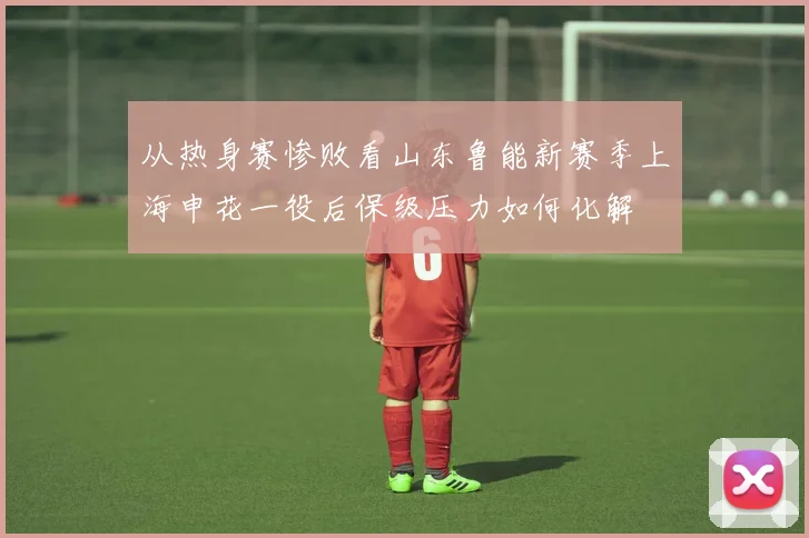 从热身赛惨败看山东鲁能新赛季上海申花一役后保级压力如何化解